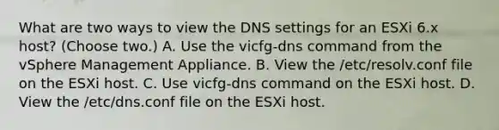 What are two ways to view the DNS settings for an ESXi 6.x host? (Choose two.) A. Use the vicfg-dns command from the vSphere Management Appliance. B. View the /etc/resolv.conf file on the ESXi host. C. Use vicfg-dns command on the ESXi host. D. View the /etc/dns.conf file on the ESXi host.