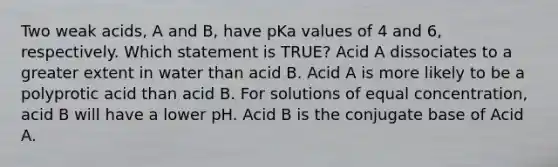 Two weak acids, A and B, have pKa values of 4 and 6, respectively. Which statement is TRUE? Acid A dissociates to a greater extent in water than acid B. Acid A is more likely to be a polyprotic acid than acid B. For solutions of equal concentration, acid B will have a lower pH. Acid B is the conjugate base of Acid A.