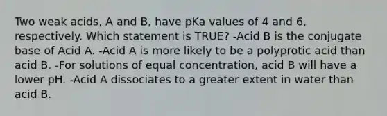 Two weak acids, A and B, have pKa values of 4 and 6, respectively. Which statement is TRUE? -Acid B is the conjugate base of Acid A. -Acid A is more likely to be a polyprotic acid than acid B. -For solutions of equal concentration, acid B will have a lower pH. -Acid A dissociates to a greater extent in water than acid B.