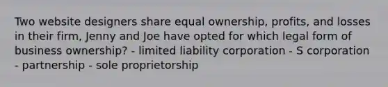 Two website designers share equal ownership, profits, and losses in their firm, Jenny and Joe have opted for which legal form of business ownership? - limited liability corporation - S corporation - partnership - sole proprietorship