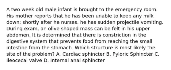 A two week old male infant is brought to the emergency room. His mother reports that he has been unable to keep any milk down; shortly after he nurses, he has sudden projectile vomiting. During exam, an olive shaped mass can be felt in his upper abdomen. It is determined that there is constriction in the digestive system that prevents food from reaching the small intestine from the stomach. Which structure is most likely the site of the problem? A. Cardiac sphincter B. Pyloric Sphincter C. Ileocecal valve D. Internal anal sphincter