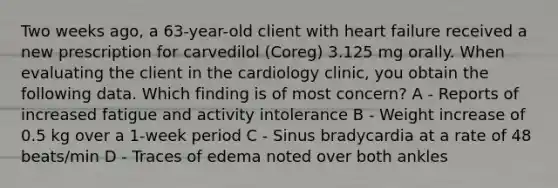 Two weeks ago, a 63-year-old client with heart failure received a new prescription for carvedilol (Coreg) 3.125 mg orally. When evaluating the client in the cardiology clinic, you obtain the following data. Which finding is of most concern? A - Reports of increased fatigue and activity intolerance B - Weight increase of 0.5 kg over a 1-week period C - Sinus bradycardia at a rate of 48 beats/min D - Traces of edema noted over both ankles