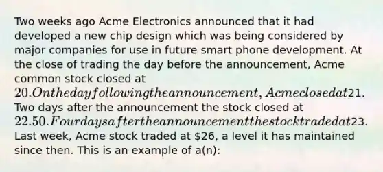 Two weeks ago Acme Electronics announced that it had developed a new chip design which was being considered by major companies for use in future smart phone development. At the close of trading the day before the announcement, Acme common stock closed at 20. On the day following the announcement, Acme closed at21. Two days after the announcement the stock closed at 22.50. Four days after the announcement the stock traded at23. Last week, Acme stock traded at 26, a level it has maintained since then. This is an example of a(n):