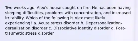 Two weeks ago, Alex's house caught on fire. He has been having sleeping difficulties, problems with concentration, and increased irritability. Which of the following is Alex most likely experiencing? a. Acute stress disorder b. Depersonalization-derealization disorder c. Dissociative identity disorder d. Post-traumatic stress disorder