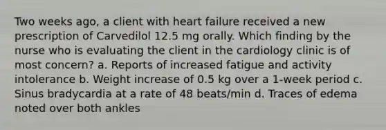 Two weeks ago, a client with heart failure received a new prescription of Carvedilol 12.5 mg orally. Which finding by the nurse who is evaluating the client in the cardiology clinic is of most concern? a. Reports of increased fatigue and activity intolerance b. Weight increase of 0.5 kg over a 1-week period c. Sinus bradycardia at a rate of 48 beats/min d. Traces of edema noted over both ankles