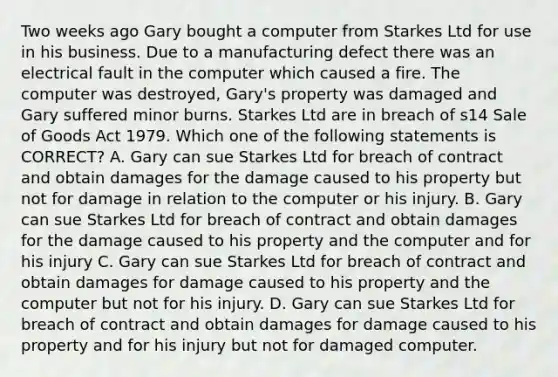 Two weeks ago Gary bought a computer from Starkes Ltd for use in his business. Due to a manufacturing defect there was an electrical fault in the computer which caused a fire. The computer was destroyed, Gary's property was damaged and Gary suffered minor burns. Starkes Ltd are in breach of s14 Sale of Goods Act 1979. Which one of the following statements is CORRECT? A. Gary can sue Starkes Ltd for breach of contract and obtain damages for the damage caused to his property but not for damage in relation to the computer or his injury. B. Gary can sue Starkes Ltd for breach of contract and obtain damages for the damage caused to his property and the computer and for his injury C. Gary can sue Starkes Ltd for breach of contract and obtain damages for damage caused to his property and the computer but not for his injury. D. Gary can sue Starkes Ltd for breach of contract and obtain damages for damage caused to his property and for his injury but not for damaged computer.