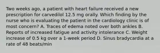 Two weeks ago, a patient with heart failure received a new prescription for carvedilol 12.5 mg orally. Which finding by the nurse who is evaluating the patient in the cardiology clinic is of most concern? A. Traces of edema noted over both ankles B. Reports of increased fatigue and activity intolerance C. Weight increase of 0.5 kg over a 1-week period D. Sinus bradycardia at a rate of 48 beats/min