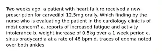 Two weeks ago, a patient with heart failure received a new prescription for carvedilol 12.5mg orally. Which finding by the nurse who is evaluating the patient in the cardiology clinic is of most concern? a. reports of increased fatigue and activity intolerance b. weight increase of 0.5kg over a 1 week period c. sinus bradycardia at a rate of 48 bpm d. traces of edema noted over both ankles