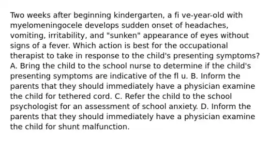 Two weeks after beginning kindergarten, a fi ve-year-old with myelomeningocele develops sudden onset of headaches, vomiting, irritability, and "sunken" appearance of eyes without signs of a fever. Which action is best for the occupational therapist to take in response to the child's presenting symptoms? A. Bring the child to the school nurse to determine if the child's presenting symptoms are indicative of the fl u. B. Inform the parents that they should immediately have a physician examine the child for tethered cord. C. Refer the child to the school psychologist for an assessment of school anxiety. D. Inform the parents that they should immediately have a physician examine the child for shunt malfunction.