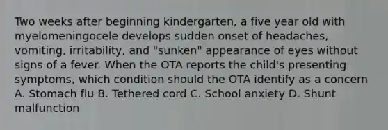 Two weeks after beginning kindergarten, a five year old with myelomeningocele develops sudden onset of headaches, vomiting, irritability, and "sunken" appearance of eyes without signs of a fever. When the OTA reports the child's presenting symptoms, which condition should the OTA identify as a concern A. Stomach flu B. Tethered cord C. School anxiety D. Shunt malfunction