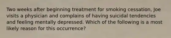 Two weeks after beginning treatment for smoking cessation, Joe visits a physician and complains of having suicidal tendencies and feeling mentally depressed. Which of the following is a most likely reason for this occurrence?