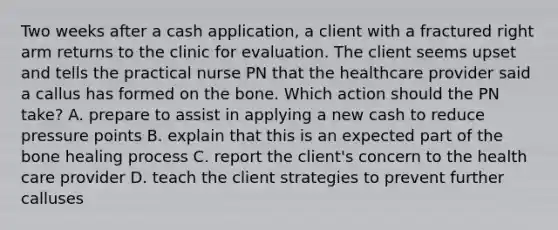 Two weeks after a cash application, a client with a fractured right arm returns to the clinic for evaluation. The client seems upset and tells the practical nurse PN that the healthcare provider said a callus has formed on the bone. Which action should the PN take? A. prepare to assist in applying a new cash to reduce pressure points B. explain that this is an expected part of the bone healing process C. report the client's concern to the health care provider D. teach the client strategies to prevent further calluses