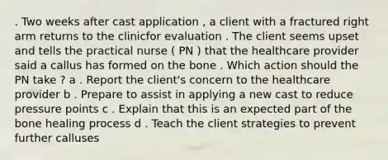 . Two weeks after cast application , a client with a fractured right arm returns to the clinicfor evaluation . The client seems upset and tells the practical nurse ( PN ) that the healthcare provider said a callus has formed on the bone . Which action should the PN take ? a . Report the client's concern to the healthcare provider b . Prepare to assist in applying a new cast to reduce pressure points c . Explain that this is an expected part of the bone healing process d . Teach the client strategies to prevent further calluses