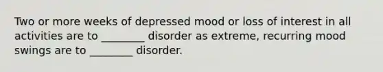 Two or more weeks of depressed mood or loss of interest in all activities are to ________ disorder as extreme, recurring mood swings are to ________ disorder.