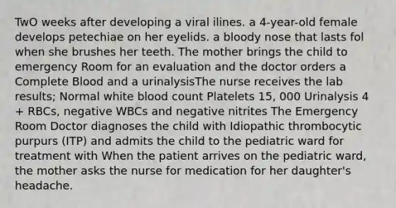 TwO weeks after developing a viral ilines. a 4-year-old female develops petechiae on her eyelids. a bloody nose that lasts fol when she brushes her teeth. The mother brings the child to emergency Room for an evaluation and the doctor orders a Complete Blood and a urinalysisThe nurse receives the lab results; Normal white blood count Platelets 15, 000 Urinalysis 4 + RBCs, negative WBCs and negative nitrites The Emergency Room Doctor diagnoses the child with Idiopathic thrombocytic purpurs (ITP) and admits the child to the pediatric ward for treatment with When the patient arrives on the pediatric ward, the mother asks the nurse for medication for her daughter's headache.