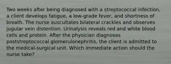 Two weeks after being diagnosed with a streptococcal infection, a client develops fatigue, a low-grade fever, and shortness of breath. The nurse auscultates bilateral crackles and observes jugular vein distention. Urinalysis reveals red and <a href='https://www.questionai.com/knowledge/k0nHNmiQ5C-white-blood-cells' class='anchor-knowledge'>white blood cells</a> and protein. After the physician diagnoses poststreptococcal glomerulonephritis, the client is admitted to the medical-surgical unit. Which immediate action should the nurse take?