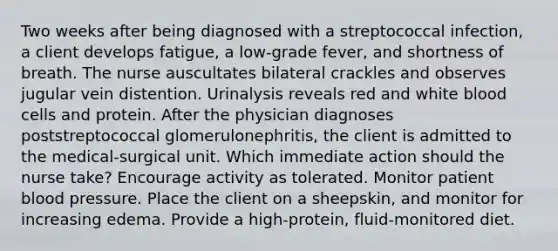 Two weeks after being diagnosed with a streptococcal infection, a client develops fatigue, a low-grade fever, and shortness of breath. The nurse auscultates bilateral crackles and observes jugular vein distention. Urinalysis reveals red and white blood cells and protein. After the physician diagnoses poststreptococcal glomerulonephritis, the client is admitted to the medical-surgical unit. Which immediate action should the nurse take? Encourage activity as tolerated. Monitor patient blood pressure. Place the client on a sheepskin, and monitor for increasing edema. Provide a high-protein, fluid-monitored diet.