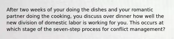 After two weeks of your doing the dishes and your romantic partner doing the cooking, you discuss over dinner how well the new division of domestic labor is working for you. This occurs at which stage of the seven-step process for conflict management?