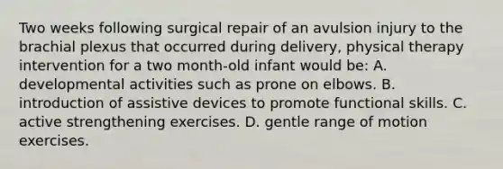 Two weeks following surgical repair of an avulsion injury to the brachial plexus that occurred during delivery, physical therapy intervention for a two month-old infant would be: A. developmental activities such as prone on elbows. B. introduction of assistive devices to promote functional skills. C. active strengthening exercises. D. gentle range of motion exercises.