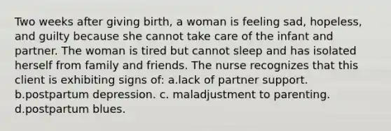 Two weeks after giving birth, a woman is feeling sad, hopeless, and guilty because she cannot take care of the infant and partner. The woman is tired but cannot sleep and has isolated herself from family and friends. The nurse recognizes that this client is exhibiting signs of: a.lack of partner support. b.postpartum depression. c. maladjustment to parenting. d.postpartum blues.