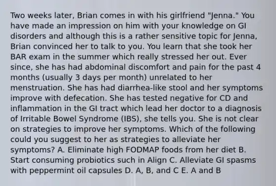 Two weeks later, Brian comes in with his girlfriend "Jenna." You have made an impression on him with your knowledge on GI disorders and although this is a rather sensitive topic for Jenna, Brian convinced her to talk to you. You learn that she took her BAR exam in the summer which really stressed her out. Ever since, she has had abdominal discomfort and pain for the past 4 months (usually 3 days per month) unrelated to her menstruation. She has had diarrhea-like stool and her symptoms improve with defecation. She has tested negative for CD and inflammation in the GI tract which lead her doctor to a diagnosis of Irritable Bowel Syndrome (IBS), she tells you. She is not clear on strategies to improve her symptoms. Which of the following could you suggest to her as strategies to alleviate her symptoms? A. Eliminate high FODMAP foods from her diet B. Start consuming probiotics such in Align C. Alleviate GI spasms with peppermint oil capsules D. A, B, and C E. A and B