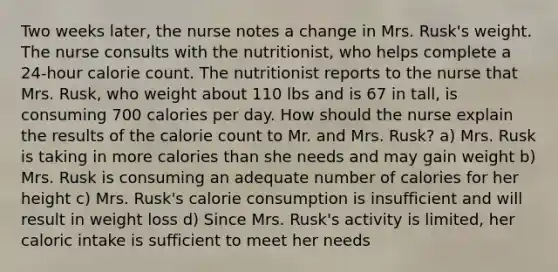 Two weeks later, the nurse notes a change in Mrs. Rusk's weight. The nurse consults with the nutritionist, who helps complete a 24-hour calorie count. The nutritionist reports to the nurse that Mrs. Rusk, who weight about 110 lbs and is 67 in tall, is consuming 700 calories per day. How should the nurse explain the results of the calorie count to Mr. and Mrs. Rusk? a) Mrs. Rusk is taking in more calories than she needs and may gain weight b) Mrs. Rusk is consuming an adequate number of calories for her height c) Mrs. Rusk's calorie consumption is insufficient and will result in weight loss d) Since Mrs. Rusk's activity is limited, her caloric intake is sufficient to meet her needs