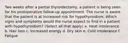 Two weeks after a partial thyroidectomy, a patient is being seen for his postoperative follow-up appointment. The nurse is aware that the patient is at increased risk for hypothyroidism. Which signs and symptoms would the nurse expect to find in a patient with hypothyroidism? (Select all that apply) a. Heat intolerance b. Hair loss c. Increased energy d. Dry skin e. Cold intolerance f. Fatigue