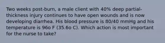 Two weeks post-burn, a male client with 40% deep partial-thickness injury continues to have open wounds and is now developing diarrhea. His blood pressure is 80/40 mmHg and his temperature is 96o F (35.6o C). Which action is most important for the nurse to take?