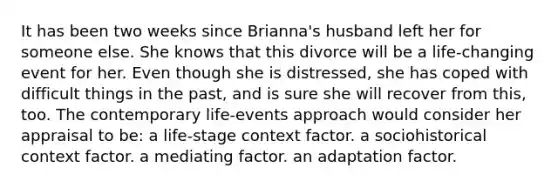 It has been two weeks since Brianna's husband left her for someone else. She knows that this divorce will be a life-changing event for her. Even though she is distressed, she has coped with difficult things in the past, and is sure she will recover from this, too. The contemporary life-events approach would consider her appraisal to be: a life-stage context factor. a sociohistorical context factor. a mediating factor. an adaptation factor.