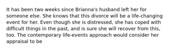 It has been two weeks since Brianna's husband left her for someone else. She knows that this divorce will be a life-changing event for her. Even though she is distressed, she has coped with difficult things in the past, and is sure she will recover from this, too. The contemporary life-events approach would consider her appraisal to be