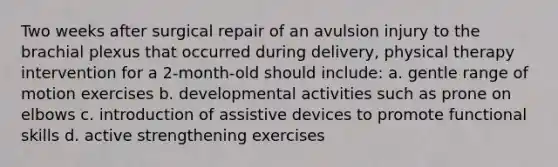 Two weeks after surgical repair of an avulsion injury to the brachial plexus that occurred during delivery, physical therapy intervention for a 2-month-old should include: a. gentle range of motion exercises b. developmental activities such as prone on elbows c. introduction of assistive devices to promote functional skills d. active strengthening exercises