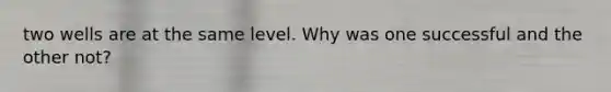 two wells are at the same level. Why was one successful and the other not?