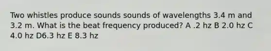 Two whistles produce sounds sounds of wavelengths 3.4 m and 3.2 m. What is the beat frequency produced? A .2 hz B 2.0 hz C 4.0 hz D6.3 hz E 8.3 hz