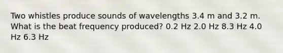 Two whistles produce sounds of wavelengths 3.4 m and 3.2 m. What is the beat frequency produced? 0.2 Hz 2.0 Hz 8.3 Hz 4.0 Hz 6.3 Hz