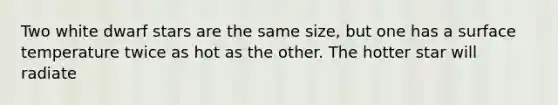 Two white dwarf stars are the same size, but one has a surface temperature twice as hot as the other. The hotter star will radiate