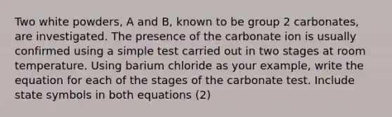 Two white powders, A and B, known to be group 2 carbonates, are investigated. The presence of the carbonate ion is usually confirmed using a simple test carried out in two stages at room temperature. Using barium chloride as your example, write the equation for each of the stages of the carbonate test. Include state symbols in both equations (2)