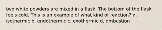 two white powders are mixed in a flask. The bottom of the flask feels cold. This is an example of what kind of reaction? a. isothermic b. endothermic c. exothermic d. ombustion