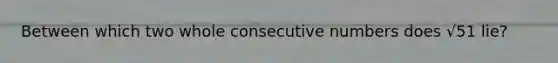 Between which two whole consecutive numbers does √51 lie?