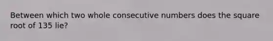 Between which two whole consecutive numbers does the square root of 135 lie?