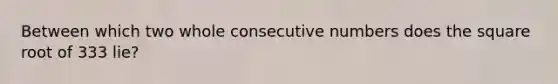 Between which two whole <a href='https://www.questionai.com/knowledge/k0OlbiYQxZ-consecutive-numbers' class='anchor-knowledge'>consecutive numbers</a> does the square root of 333 lie?