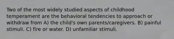 Two of the most widely studied aspects of childhood temperament are the behavioral tendencies to approach or withdraw from A) the child's own parents/caregivers. B) painful stimuli. C) fire or water. D) unfamiliar stimuli.