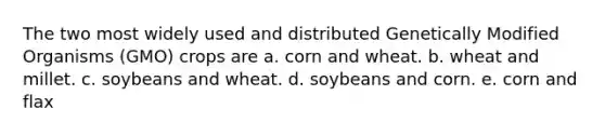 The two most widely used and distributed Genetically Modified Organisms (GMO) crops are a. corn and wheat. b. wheat and millet. c. soybeans and wheat. d. soybeans and corn. e. corn and flax