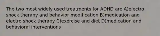 The two most widely used treatments for ADHD are A)electro shock therapy and behavior modification B)medication and electro shock therapy C)exercise and diet D)medication and behavioral interventions