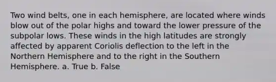 Two wind belts, one in each hemisphere, are located where winds blow out of the polar highs and toward the lower pressure of the subpolar lows. These winds in the high latitudes are strongly affected by apparent Coriolis deflection to the left in the Northern Hemisphere and to the right in the Southern Hemisphere. a. True b. False