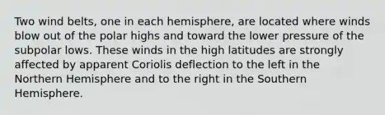 Two wind belts, one in each hemisphere, are located where winds blow out of the polar highs and toward the lower pressure of the subpolar lows. These winds in the high latitudes are strongly affected by apparent Coriolis deflection to the left in the Northern Hemisphere and to the right in the Southern Hemisphere.