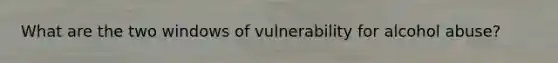 What are the two windows of vulnerability for alcohol abuse?