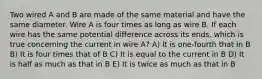 Two wired A and B are made of the same material and have the same diameter. Wire A is four times as long as wire B. If each wire has the same potential difference across its ends, which is true concerning the current in wire A? A) It is one-fourth that in B B) It is four times that of B C) It is equal to the current in B D) It is half as much as that in B E) It is twice as much as that in B