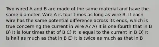 Two wired A and B are made of the same material and have the same diameter. Wire A is four times as long as wire B. If each wire has the same potential difference across its ends, which is true concerning the current in wire A? A) It is one-fourth that in B B) It is four times that of B C) It is equal to the current in B D) It is half as much as that in B E) It is twice as much as that in B