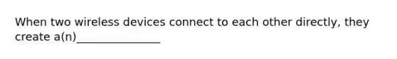 When two wireless devices connect to each other directly, they create a(n)_______________