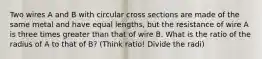 Two wires A and B with circular cross sections are made of the same metal and have equal lengths, but the resistance of wire A is three times greater than that of wire B. What is the ratio of the radius of A to that of B? (Think ratio! Divide the radi)